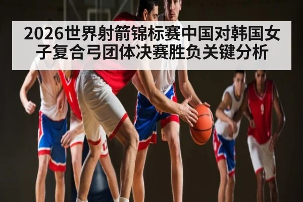 2026世界射箭锦标赛中国对韩国女子复合弓团体决赛胜负关键分析